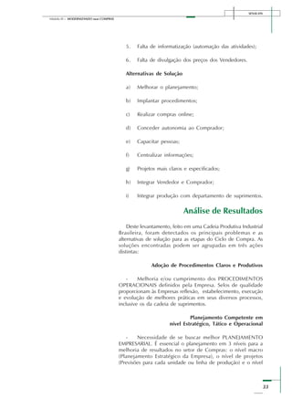 SENAI-DN
33
Módulo III – MODERNIZANDO suas COMPRAS
5. Falta de informatização (automação das atividades);
6. Falta de divulgação dos preços dos Vendedores.
Alternativas de Solução
a) Melhorar o planejamento;
b) Implantar procedimentos;
c) Realizar compras online;
d) Conceder autonomia ao Comprador;
e) Capacitar pessoas;
f) Centralizar informações;
g) Projetos mais claros e especificados;
h) Integrar Vendedor e Comprador;
i) Integrar produção com departamento de suprimentos.
Análise de Resultados
Deste levantamento, feito em uma Cadeia Produtiva Industrial
Brasileira, foram detectados os principais problemas e as
alternativas de solução para as etapas do Ciclo de Compra. As
soluções encontradas podem ser agrupadas em três ações
distintas:
Adoção de Procedimentos Claros e Produtivos
- Melhoria e/ou cumprimento dos PROCEDIMENTOS
OPERACIONAIS definidos pela Empresa. Selos de qualidade
proporcionam às Empresas reflexão, estabelecimento, execução
e evolução de melhores práticas em seus diversos processos,
inclusive os da cadeia de suprimentos.
Planejamento Competente em
nível Estratégico, Tático e Operacional
- Necessidade de se buscar melhor PLANEJAMENTO
EMPRESARIAL. É essencial o planejamento em 3 níveis para a
melhoria de resultados no setor de Compras: o nível macro
(Planejamento Estratégico da Empresa), o nível de projetos
(Previsões para cada unidade ou linha de produção) e o nível
 