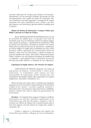 34
executivo (Operação de Compras para Projetos em Execução).
Naturalmente, um dos principais resultados decorrentes de todo
este planejamento será o ganho de tempo do Comprador. Este,
com informações mais bem preparadas e cronogramas de compra
repassados com maior antecedência, terá o tempo a seu favor
para negociar com Fornecedores, gerando melhores resultados para
a Empresa.
Adoção de Sistema de Informação e Compras Online para
fluidez e precisão na Cadeia de Compra
- Buscar SISTEMAS DIGITAIS DE INFORMAÇÃO que sirvam
de ferramenta de trabalho para o Comprador, bem como de
mecanismo para troca de informação interna da empresa (ligação
entre equipe de produção e departamento de suprimentos). Além
do número de Fornecedores encontrado na Internet e do controle
obtido pelos executivos do processo de suprimentos, a implantação
de sistemas digitais foi exigida pelos Compradores por duas razões
principais: melhor organização das comunicações internas da
Empresa e desta com seus Fornecedores; e ganho de tempo nos
processos repetitivos de cotação. Assim sendo, o Sistema de Compras
Online constitui-se em uma poderosa ferramenta de trabalho para
o Comprador, o qual ganhará tempo e informações precisas de
mercado para poder melhorar os resultados de suas negociações.
Capacitação da Equipe Interna e dos Parceiros de Negócio
- CAPACITAÇÃO DE PESSOAS integrantes da Cadeia de
Suprimentos da Empresa. Contrariamente a outros perfis
profissionais, os Compradores estão ansiosos por mais
oportunidades de Capacitação, porém, desejam que seus
companheiros de trabalho também sejam capacitados em conjunto
(Engenheiros, Almoxarifes, Vendedores, etc.).
Dentro da função de compra, talvez a atividade mais importante
seja gerenciar seus Fornecedores. O gerenciamento de Fornecedores
compõe-se de 4 passos – encontrar, qualificar, monitorar e
desenvolver. Esta é uma tarefa que exige muita técnica e habilidade,
portanto conheça mais sobre as etapas do gerenciamento de
Fornecedores:
Encontrar – O comprador deve assegurar à empresa os melhores
Fornecedores do mercado. Identificar rapidamente novos
Fornecedores para todo tipo de projeto e ranquear os que se
encaixam nos critérios da empresa são os primeiros passos para se
fazer bons negócios. Um bom sistema de compras deve auxiliar o
comprador em:
· Coletar e organizar as informações dos registros dos
Fornecedores para facilitar a filtragem de novos Fornecedores;
 