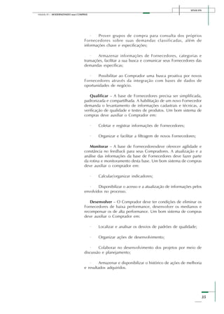 SENAI-DN
35
Módulo III – MODERNIZANDO suas COMPRAS
· Prover grupos de compra para consulta dos próprios
Fornecedores sobre suas demandas classificadas, além de
informações chave e especificações;
· Armazenar informações de Fornecedores, categorias e
transações, facilitar a sua busca e comunicar seus Fornecedores das
demandas específicas;
· Possibilitar ao Comprador uma busca proativa por novos
Fornecedores através da integração com bases de dados de
oportunidades de negócio.
Qualificar – A base de Fornecedores precisa ser simplificada,
padronizada e compartilhada. A habilitação de um novo Fornecedor
demanda o levantamento de informações cadastrais e técnicas, a
verificação de qualidade e testes de produtos. Um bom sistema de
compras deve auxiliar o Comprador em:
· Coletar e registrar informações de Fornecedores;
· Organizar e facilitar a filtragem de novos Fornecedores;
Monitorar – A base de Fornecedoresdeve oferecer agilidade e
constância no feedback para seus Compradores. A atualização e a
análise das informações da base de Fornecedores deve fazer parte
da rotina e monitoramento desta base. Um bom sistema de compras
deve auxiliar o comprador em:
· Calcular/organizar indicadores;
· Disponibilizar o acesso e a atualização de informações pelos
envolvidos no processo.
Desenvolver – O Comprador deve ter condições de eliminar os
Fornecedores de baixa performance, desenvolver os medianos e
recompensar os de alta performance. Um bom sistema de compras
deve auxiliar o Comprador em:
· Localizar e analisar os desvios de padrões de qualidade;
· Organizar ações de desenvolvimento;
· Colaborar no desenvolvimento dos projetos por meio de
discussão e planejamento;
· Armazenar e disponibilizar o histórico de ações de melhoria
e resultados adquiridos.
 