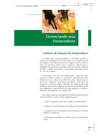 37
Módulo III – MODERNIZANDO suas COMPRAS
SENAI-DN
Critérios de Seleção de Fornecedores
À medida que a cadeia produtiva é otimizada, aumenta a
parcela de contribuição dos Fornecedores no resultado final do
seu negócio. A escolha do parceiro de negócio se torna cada vez
mais um processo crítico para a empresa. Desenvolver a
habilidade de gerenciar uma ampla rede de parceiros, sabendo
escolher o melhor Fornecedor, é uma função estratégica dentro
do ciclo de compras.
É necessário, para isso, ter critérios para selecionar estes
parceiros. Medir, analisar e monitorar a performance dos
Fornecedores é a chave para diminuir custos, reduzir riscos e
promover melhorias no processo produtivo. Com base em
pesquisas e melhores práticas adotadas por empresas de várias
indústrias, selecionamos algumas ferramentas que podem, desde
que adaptadas às especificidades de cada segmento, se aplicar a
qualquer departamento de suprimentos.
Para obter retorno nas atividades de medição de performance
de Fornecedores, comece pelos seguintes passos:
· Avalie uma grande fatia de sua base de Fornecedores;
· Padronize o procedimento de medição do desempenho;
· Interaja com os Fornecedores nas definições de métricas,
padrões e melhorias;
· Automatize a atividade de medição para os Fornecedores
chave.
Gerenciando seus
Fornecedores
 
