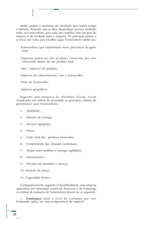 38
Medir, analisar e monitorar são atividades que custam tempo
e dinheiro. Portanto, não se deve desperdiçar recursos medindo
todos os Fornecedores, pois cada um contribui com um grau de
impacto e de resultado para a empresa. Os principais pontos a
se levar em conta para escolher quais Fornecedores medir são:
·Fornecedores que representam maior percentual do gasto
total;
·Impactos potenciais dos produtos fornecidos por este
Fornecedor dentro do seu produto final;
· Tipo / natureza do produto;
· Natureza do relacionamento com o Fornecedor;
· Porte do Fornecedor;
· Aspectos geográficos.
Segundo uma pesquisa do Aberdeen Group, foram
classificados em ordem de prioridade os principais critérios de
performance para Fornecedores:
1- Qualidade;
2- Precisão de Entrega;
3- Serviços agregados;
4- Preço;
5- Custo total dos produtos fornecidos;
6- Cumprimento das cláusulas contratuais;
7- Tempo entre pedidos e entregas (agilidade);
8- Atendimento;
9- Precisão nos produtos e serviços;
10- Variação de preço;
11- Capacidade técnica.
Comparativamente, segundo a Dun&Bradstreet, uma empresa
especialista em informação comercial, financeira e de marketing,
os critérios de avaliação de Fornecedores devem ser os seguintes:
1- Confiança: Qual o nível de confiança que este
Fornecedor aplica aos seus compromissos de negócio?
 