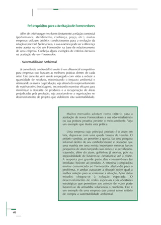 40
Pré-requisitos para a Aceitação de Fornecedores
Além de critérios que envolvem diretamente a relação comercial
(performance, atendimento, confiança, preço, etc.), muitas
empresas utilizam critérios condicionantes para a evolução da
relação comercial. Nestes casos, a sua ausência pode ser a diferença
entre aceitar ou não um Fornecedor na base de relacionamento
de uma empresa. Conheça alguns exemplos de critérios decisivos
na aceitação de um Fornecedor:
- Sustentabilidade Ambiental
A consciência ambiental há muito é um diferencial competitivo
para empresas que buscam as melhores práticas dentro de cada
setor. Este conceito vem sendo empregado com vistas a reduzir a
quantidade de resíduos, minimizando o impacto ambiental e
otimizando os custos da produção, seja através do reaproveitamento
de matéria-prima (reciclagem), encontrando maneiras eficazes para
minimizar o descarte de produtos e a recuperação de áreas
prejudicadas pela produção, seja associando-se a organizações no
desenvolvimento de projetos que viabilizem esta sustentabilidade.
Muitos mercados adotam como critério para a
aceitação de novos Fornecedores a sua não-interferência
ou sua postura proativa perante o meio-ambiente. Veja
um exemplo que ilustra esta prática:
Uma empresa cujo principal produto é o atum em
lata, depara-se com uma queda brusca de vendas. O
próprio varejista, ao perceber a queda, faz uma pesquisa
informal dentro de seu estabelecimento e descobre que
uma matéria em uma revista importante mostrou barcos
pesqueiros de atum lançando suas redes e as recolhendo,
trazendo, além do atum, golfinhos já mortos, pois na
impossibilidade de livrarem-se, debatiam-se até a morte.
A resposta por grande parte dos consumidores foi
imediata: boicote ao produto. A empresa compradora
enviou comunicado ao Fornecedor alertando para o
problema, e ambas passaram a discutir sobre qual a
melhor solução para se contornar a situação. Após vários
estudos chegou-se à solução esperada: O
desenvolvimento de redes especiais com aberturas
estratégicas que permitiam aos animais de maior porte
livrarem-se da armadilha solucionou o problema. Este é
um exemplo de uma empresa que possui como critério
de compra a sustentabilidade ambiental.
 