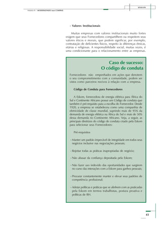 SENAI-DN
43
Módulo III – MODERNIZANDO suas COMPRAS
- Valores Institucionais
Muitas empresas com valores institucionais muito fortes
exigem que seus Fornecedores compartilhem ou respeitem seus
valores éticos e morais, que podem significar, por exemplo,
contratação de deficientes físicos, respeito às diferenças étnicas,
etárias e religiosas. A responsabilidade social, muitas vezes, é
uma condicionante para o relacionamento entre as empresas.
Fornecedores não empenhados em ações que denotem
o seu comprometimento com a comunidade, podem ser
vistos como parceiros nocivos à relação com a empresa.
Código de Conduta para Fornecedores
A Eskom, fornecedora de energia elétrica para África do
Sul e Continente Africano possui um Código de conduta que
também é pré-requisito para a escolha do Fornecedor. Desde
1920, a empresa se estabeleceu como uma companhia de
eletricidade de classe mundial, suprindo mais de 95% da
demanda de energia elétrica na África do Sul e mais de 50%
dessa demanda no Continente Africano. Veja, a seguir, as
principais diretrizes do código de conduta criado pela Eskom
para selecionar seus Fornecedores:
Pré-requisitos
- Manter um padrão impecável de integridade em todos seus
negócios inclusive nas negociações pessoais;
- Rejeitar todas as práticas inapropriadas de negócio;
- Não abusar da confiança depositada pela Eskom;
- Não fazer uso indevido das oportunidades que surgirem
no curso das interações com a Eskom para ganhos pessoais;
- Procurar constantemente manter e elevar seus padrões de
competência profissional;
- Adotar políticas e práticas que se alinhem com as praticadas
pela Eskom em termos trabalhistas, postura proativa e
políticas de RH.
Caso de sucesso:
O código de conduta
 