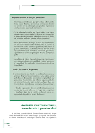 44
Requisitos relativos a situações particulares
- Informações confidenciais que por ventura o Fornecedor
tenha acesso durante o processo da compra não deverão
ser abertos sem a autorização apropriada e expressa de
um funcionário autorizado da Eskom;
- Todas informações dadas aos Fornecedores pela Eskom
durante o curso das negociações deverão ser com precisão
e nunca desencaminhadas. A Eskom se reserva ao direito
de requisitar auditoria quando julgar apropriado;
- O estabelecimento do longo prazo e do estreitamento
do relacionamento entre Fornecedor e cliente é
reconhecido como benefício potencial para ambas as
partes. Entretanto, os Fornecedores devem evitar
relacionamento com indivíduos da Eskom que são ou
aparentam ser contra os princípios de uma competição
justa;
- As políticas da Eskom visam selecionar seus Fornecedores
com base em valores como qualidade e preço, bem como
a capacidade de realização, conhecimento técnico e
integridade.
Política de aceitação de presentes
O entretenimento de clientes e contatos bem como a
provisão de presentes corporativos é uma prática aceita
pela Eskom. Entretanto, ao mostrar hospitalidade ou
presentear funcionários da Eskom, alguns cuidados
devem ser tomados para evitar qualquer tipo de
interpretação considerada imprópria. Em particular:
- Brindes e presentes devem ser identificados com o
nome de quem oferece e logo da empresa;
- Qualquer tipo de presente ou brinde deve ser
apropriado às práticas gerais da Eskom.
Avaliando seus Fornecedores:
encontrando o parceiro ideal
A etapa de qualificação de Fornecedores talvez seja a que
mais demande técnica e metodologia por parte da empresa.
Gráficos, indicadores, rankings e certificados são apenas o
 