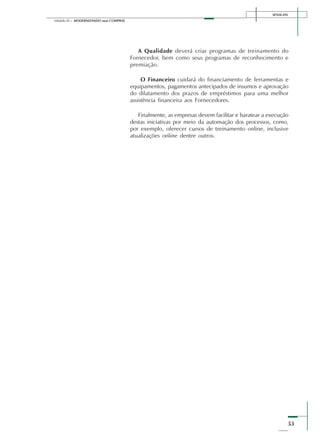 SENAI-DN
53
Módulo III – MODERNIZANDO suas COMPRAS
A Qualidade deverá criar programas de treinamento do
Fornecedor, bem como seus programas de reconhecimento e
premiação.
O Financeiro cuidará do financiamento de ferramentas e
equipamentos, pagamentos antecipados de insumos e aprovação
do dilatamento dos prazos de empréstimos para uma melhor
assistência financeira aos Fornecedores.
Finalmente, as empresas devem facilitar e baratear a execução
destas iniciativas por meio da automação dos processos, como,
por exemplo, oferecer cursos de treinamento online, inclusive
atualizações online dentre outros.
 