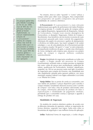 SENAI-DN
57
Módulo III – MODERNIZANDO suas COMPRAS
No entanto, deve-se saber “quando” e “como” utilizar a
compra online para obter essas vantagens. Para compreender
isso preparamos um quadro comparativo das principais
modalidades de comércio eletrônico:
E-Procurement: O e-procurement é a mais relevante
implementação para ganho de performance da Cadeia Produtiva
da empresa privada. É o modelo de gestão de compras online,
que engloba Requisições, Agrupamentos de Requisições, Seleção
de Fornecedores, Cotação (com enorme abrangência de
Fornecedores, se desejado), Negociação, Ordem de Compra e
Recebimento. Seus benefícios vão da enorme economia de custo
operacional, passando pelo maior controle dos pagamentos,
eliminação dos papéis nos processos e ganhos de planejamento
e eficiência em médio prazo. Sua maior vantagem é de caráter
estratégico: o uso de uma plataforma de e-Procurement permite
que a empresa visualize “de quem” e “o que” se está comprando,
acompanhando tendências de gasto, e usando estas informações
de forma inteligente pela empresa para alavancar seu próprio
poder de compra e negociar melhores condições
sustentavelmente.
Pregão: Modalidade de negociação semelhante ao Leilão (ver
a seguir), o Pregão atende aos processos de Compra
Governamental, incluindo todas as etapas previstas na legislação
tais como: coleta de preços para orçamentação, publicação de
editais, qualificação de Fornecedores, licitação, adjudicação,
empenho, etc. Por ser um processo muito mais ágil e econômico
de negociação para compras de Governo, esta modalidade tem
sido amplamente adotada pelos gestores públicos, nos níveis
municipal, estadual, federal e nos órgãos submetidos à Lei 8.666
e ao Tribunal de Contas.
Varejo Online: São os portais de venda ao consumidor, com
suas tabelas de produtos e preços disponíveis para consulta e
compra imediata. Geralmente oferecem recursos como “carrinho
de compras” com toda a lista de produtos selecionados antes
da compra, informações adicionais do produto em fotos e
especificações e modalidades de pagamento imediato,
permitindo que o consumidor conclua a operação e aguarde a
entrega do produto em casa.
Modalidades de Negociação
Os modelos de comércio eletrônico podem, de acordo com
as diferentes demandas de aquisição, realizar as negociações de
formas distintas, seguindo suas regras. Saiba mais sobre as
ferramentas de negociação e suas melhores formas de aplicação:
Leilão: Tradicional forma de negociação, o Leilão chegou
SistemadeComprasOnline
Em pesquisa global feita
pela Deloitte Consulting
no fim do ano 2000,
mais de 90% das 125
principais empresas
globais já haviam
implementado, ou
estavam implementando,
soluções de
“e-procurement”
(sistema de compras
online). Este nível de
adoção indica que o e-
procurement se tornou
uma iniciativa prioritária.
De fato, quase 80% das
empresas globais o
consideram “crítico e
muito importante” em
suas operações
 