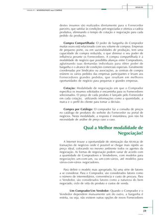SENAI-DN
59
Módulo III – MODERNIZANDO suas COMPRAS
destes insumos são realizados diretamente para o Fornecedor
parceiro, que satisfaz às condições pré-negociadas e otimiza a cadeia
produtiva, eliminando o tempo de cotação e negociação para cada
pedido da produção.
Compra Compartilhada: O poder de barganha do Comprador
muitas vezes está relacionado com seu volume de compras. Empresas
de pequeno porte, ou em sazonalidades de produção, tem uma
capacidade de compra reduzida, o que diminui o seu poder de
influência perante os Fornecedores. A compra compartilhada é a
modalidade de negócio que possibilita alianças entre Compradores,
aglutinando suas demandas individuais para obter poder de
barganha e o alcance de condições comerciais especiais. Geralmente
coordenadas por Sindicatos ou associações, as centrais de compra
reúnem os vários pedidos das empresas participantes e levam aos
Fornecedores grandes pedidos, que resultam em melhores
oportunidades de negócio para pequenas e grandes empresas.
Cotação: Modalidade de negociação em que o Comprador
especifica os insumos solicitados e encaminha para os Fornecedores
selecionados. O preço de cada produto é lançado pelo Fornecedor
em cada cotação, utilizando informações como a quantidade, a
marca e o perfil do cliente para tomar a decisão.
Compra por Catálogo: O comprador faz a consulta de preços
no catálogo de produtos do website do Fornecedor ou portal de
negócios. Nesta modalidade, a resposta é instantânea, pois não há
necessidade de análise de preço caso a caso.
Qual a Melhor modalidade de
Negociação?
A Internet trouxe a oportunidade de otimização das técnicas de
transações de negócios onde é possível se chegar mais rápido ao
preço ideal, colocando no mesmo ambiente todos os agentes da
negociação. As formas de negociação podem variar de acordo com
a quantidade de Compradores e Vendedores, com modelos para
negociações um-com-um, ou um-com-vários, até modelos para
vários-com-vários negociadores.
Para definir o modelo mais apropriado, há uma série de fatores
a se considerar. Para o Comprador, são considerados fatores como
o número de intermediários, conveniência e custo de procura. Para
o Vendedor, são considerados fatores como a natureza do bem
negociado, ciclo de vida do produto e custos de venda.
Um Comprador/Um Vendedor: Quando o Comprador e o
Vendedor dependem mutuamente um do outro, a barganha é
restrita, ou seja, não existem outras opções de novos Fornecedores
 