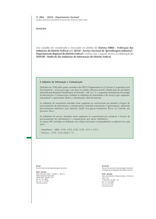 © 2002 - SENAI - Departamento Nacional
Qualquer parte desta obra poderá ser reproduzida, desde que citada a fonte.
SENAI/DN
SENAI
Serviço Nacional de Aprendizagem Industrial
SEDE - Brasília
Setor Bancário Norte - Quadra 1 - Bloco C
Edifício Roberto Simonsen
70040-903 - Brasília - DF
Tel.: 61 317 9001
Fax.: 61 317 9190
www.dn.senai.br
SENAI/DF
Serviço Nacional de Aprendizagem Industrial
- Departamento Regional do Distrito Federal
SEDE - Brasília
Setor de Indústria e Abastecimento - Trecho 02
Lote1130
71200-020- Brasília - DF
Tel.: 61 362 6000
Fax: 61 234 2403
www.df.senai.br
Este trabalho foi coordenado e executado no âmbito do Sistema FIBRA - Federação das
Indústrias do Distrito Federal pelo SENAI - Serviço Nacional de Aprendizagem Industrial -
Departamento Regional do Distrito Federal e contou com o suporte técnico e colaboração do
SINFOR - Sindicato das Indústrias da Informação do Distrito Federal.
A Indústria da Informação e Comunicação
Definida em 1998 pelos países membros da OECD (Organisation for Economic Cooperation and
Development - www.oecd.org), com base no padrão internacional de classificação de atividades
(International Standard Classification of Activities - ISIC ver. 3), o segmento industrial da Tecnologia
da Informação e Comunicação combina as indústrias de manufatura e de serviços que capturam,
transmitem e apresentam dados e informações eletronicamente.
As indústrias de manufatura inseridas neste segmento se caracterizam por atender à função de
processamento de informações e comunicações, incluindo transmissão e apresentação, utilizando
processamento eletrônico para detectar, medir e/ou gravar fenômenos físicos ou controlar um
processo físico.
As indústrias de serviço inseridas neste segmento se caracterizam por propiciar a função de
processamento de informações e comunicações por meios eletrônicos.
As classes ISIC incluídas na definição são (classes nacionais correspondentes se aplicam em cada
país):
- Manufatura - 3000, 3130, 3210, 3220, 3230, 3312 e 3313;
- Serviços - 5150, 7123, 6420 e 72.
 