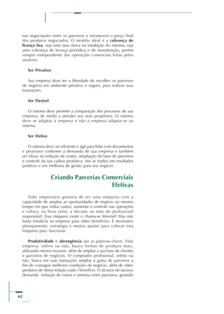 62
nas negociações entre os parceiros e encarecerá o preço final
dos produtos negociados. O modelo ideal é a cobrança de
licença fixa, seja uma taxa única na instalação do sistema, seja
uma cobrança de licença periódica e de manutenção, porém
sempre independente das operações comerciais feitas pelos
usuários.
Ser Privativo
Sua empresa deve ter a liberdade de escolher os parceiros
de negócio em ambiente privativo e seguro, para realizar suas
transações.
Ser Flexível
O sistema deve permitir a comparação dos processos de sua
empresa, de modo a atender aos seus propósitos. O sistema
deve se adaptar à empresa e não a empresa adaptar-se ao
sistema.
Ser Efetivo
O sistema deve ser eficiente e ágil para lidar com documentos
e processos conforme a demanda de sua empresa e também
ser eficaz na redução de custos, ampliação da base de parceiros
e controle da sua cadeia produtiva. Isto se traduz em resultados
positivos e em melhoria de gestão para seu negócio.
Criando Parcerias Comerciais
Efetivas
Todo empresário gostaria de ter uma máquina com a
capacidade de ampliar as oportunidades de negócio ao mesmo
tempo em que reduz custos, aumenta o controle nas operações
e coloca, na hora certa, a decisão na mão do profissional
responsável. Essa máquina existe e chama-se Internet! Mas não
basta instalá-la na empresa para obter benefícios. É necessário
planejamento, estratégia e muitos ajustes para colocar esta
máquina para funcionar.
Produtividade e abrangência são as palavras-chave. Toda
empresa, online ou não, busca formas de produzir mais,
utilizando menos recursos além de ampliar a sua base de clientes
e parceiros de negócios. O comprador profissional, online ou
não, busca em suas transações ampliar a gama de parceiros a
fim de conseguir melhores condições de negócio, além de obter
produtos de ótima relação custo / benefício. O alcance do sucesso
demanda redução de custos e sintonia entre parceiros, gerando
 