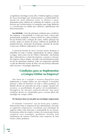 64
a engenharia, tecnologia e áreas afins. A história registrou a criação
de novas tecnologias que revolucionaram a produtividade do
mundo em várias indústrias como: os motores a vapor,
alimentados pelas caldeiras de combustão de madeira; o uso das
ferrovias que revolucionaram os transportes para longa distâncias
e a comunicação via satélite que viabilizou a globalização das
telecomunicações.
Lucratividade - Uma das principais condições para a existência
das empresas, a lucratividade é a mola que move a busca pela
produtividade qualidade e eficácia dentro da cadeia produtiva.
Em sua fórmula estão a redução de custos, melhor aplicação das
receitas, ajustes no sistema de preços, melhoria da qualidade de
produtos/serviços, otimização da produção, aumento de receitas
e busca por melhores negociações na compra.
A universal fórmula do lucro (receitas menos despesas) é
entendida em todo o mundo, independente da cultura, religião
ou língua. Assim como a lei da “Oferta e Demanda”, esta fórmula
dita a sobrevivência e a morte das empresas, o sucesso e o fracasso
dos negócios. Parece simples, mas lidar com esta fórmula faz parte
da arte de administrar empresas. Cabe aos empresários aprender
a cada dia diferentes formas de lidar com esta fórmula utilizando
todos recursos e tecnologias disponíveis.
Condições para se Implementar
a Compra Online na Empresa?
Não basta ter a vontade e recursos disponíveis para
implementar a Compra Online em uma empresa. É necessário
permear a idéia de benefício em toda a cadeia produtiva, as
atitudes devem ser praticadas por toda a equipe. Quando isto
acontece, as possibilidades de ganhos em escalabilidade e
abrangência são elevados exponencialmente. Veja quais
condições devem ser conquistadas para o sucesso pleno das
estratégias de compra online:
O e-business deve ser um pilar nas estratégias empresariais
O chamado “e-business” saiu da teoria para a prática.
Praticamente todas as empresas de boa administração, em todos
os segmentos empresariais, consideram suas estratégias de
negócios online como base para a continuidade do seu sucesso.
Ferramentas online de compra e venda e de comunicação interna
compõem essas estratégias, geralmente iniciadas pela
implantação de sistemas comerciais entre empresas de uma
mesma cadeia produtiva.
 
