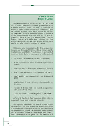 66
Caso de Sucesso
Procter & Gamble
A Procter&Gamble foi fundada no ano 1837, na cidade
de Cincinnati, Ohio - Estados Unidos, por William Procter
e James Gamble. Hoje em dia, a realidade da
Procter&Gamble supera o sonho dos fundadores. Opera
em cerca de 80 países e suas vendas líquidas, no ano fiscal
de 2000-2001, foram de aproximadamente 39 bilhões de
dólares, mundialmente, com suas mais de 300 marcas e
produtos. Dentre as principais podemos citar: Pampers,
Always, Tampax, Ace, Ariel, Tide, Pantene, Pert Plus,
Pringles, Whisper, Bounty, Charmin, Folgers, Downy, IAMS,
Olay, Crest, Vick Vaporub, Hipoglós e Actonel.
Utilizando uma moderna solução de e-procurement
(Sistema de Compras Online), a P&G obteve grandes
resultados de Qualidade, Produtividade e Lucratividade
conforme dados abaixo e reportagens na mídia nacional:
· 60 usuários da empresa conectados diariamente;
· 1.100 Fornecedores ativos realizando operações no
sistema;
· 20.000 requisições de compras até dezembro de 2001;
· 11.000 cotações realizadas até dezembro de 2001;
· 8.000 pedidos de compra realizados até dezembro de
2001;
· ampliação de 3 para 15 Fornecedores cotados por
processo;
· redução do tempo médio de resposta dos processos
de 9 dias para 12 horas;
Adeus, assaduras – Exame Negócios (13/07/2001)
A Procter & Gamble do Brasil plugou sua fábrica à Internet
e parou de chorar com perdas na produção
A companhia foi fundada em 1837 e é dona de uma
das invenções com mais impacto na sociedade moderna.
A primeira fralda descartável do mundo saiu da mente de
um engenheiro da Procter & Gamble que acreditava existir
uma maneira mais fácil de trocar os bebês. Anos depois, a
fralda Pampers se tornaria apenas uma das 300 marcas da
 