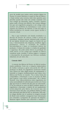 68
serve de modelo para muitos outros projetos digitais da
Procter. O correio eletrônico é usado no chão de fábrica,
e basta xeretar uma conversa entre dois operários para
perceber quanto eles estão em contato constante com
seus colegas da Alemanha, Japão, Canadá e demais
países onde a Procter tem fábricas. São comuns diálogos
em que um engenheiro pergunta a um colega como
resolver um problema na manufatura e ouve como
resposta um endereço de Internet. O fato de todas as
linhas produtivas no mundo serem iguais facilita a
conversa virtual.
Mas o que realmente vem dando resultados é a
decisão da Procter de colocar a Web a serviço da
manufatura. Qualquer gerente industrial pode consultar
de seu laptop, durante uma viagem ou mesmo de sua
casa, o funcionamento das máquinas, modificar alguns
parâmetros, checar o resultado de análises
microbiológicas e obter os resultados diários de
produção, o volume de vendas e os dados de qualidade
e segurança. Ele pode ainda intervir na produção de
onde estiver. O seu colega que trabalha na fábrica
canadense pode consultar a mesma página e comparar
o desempenho da produção nas diversas unidades
industriais em um único dia.
Conexão fabril
A conexão das fábricas da Procter via Web já resolveu
muitos problemas. Certa vez, a máquina empacotadora
de fraldas começou a gerar uma perda de 20% na
produção no Brasil. Os engenheiros resolveram instalar
uma câmera de vídeo digital dentro do equipamento e
transmitir as imagens simultaneamente para outras cinco
fábricas da Procter no mundo. “Era a única forma de
compartilhar a informação e usar os recursos da Web
para explicar o que estava acontecendo”, diz o diretor
Nemeth. Uma videoconferência entre engenheiros de
várias nacionalidades foi suficiente para resolver em 2 horas
algo que levaria no mínimo três dias para ser solucionado.
O uso da webcam no meio da fábrica também ajudou os
engenheiros a desvendar o mistério de um equipamento
recém-adquirido pela fábrica de Louveira que não
funcionava havia dois dias. Um problema idêntico já tinha
sido enfrentado pela filial da P&G na Alemanha. Pela rede,
os colegas alemães não só assistiram às imagens enviadas
do Brasil como também conseguiram fazer intervenções
nos comandos e programas de operação da máquina.
Bastaram alguns instantes para solucionar o mistério —
 
