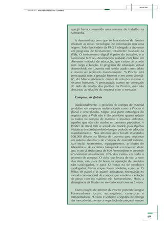SENAI-DN
69
Módulo III – MODERNIZANDO suas COMPRAS
que já havia consumido uma semana de trabalho na
Alemanha.
A desenvoltura com que os funcionários da Procter
encaram as novas tecnologias de informação tem uma
origem. Todo funcionário da P&G é obrigado a atravessar
um programa de treinamento totalmente baseado na
Web. O treinamento digital é parte do trabalho, e o
funcionário tem seu desempenho avaliado com base em
diferentes módulos de educação, que variam de acordo
com cargo e função. O programa de educação virtual
desenvolvido em Louveira está sendo usado como piloto
e deverá ser replicado mundialmente. “A Procter está
preocupada com a geração Internet e em como abordá-
la”, diz Márcio Andreazzi, diretor de relações externas e
recursos humanos. A preocupação parece ter começado
do lado de dentro dos portões da Procter, mas não
descartou as relações da empresa com o mercado.
Compras, só globais
Tradicionalmente, o processo de compra de material
produtivo em empresas multinacionais como a Procter é
global e centralizado. Migrar essa parte estratégica do
negócio para a Web não é tão prioritário quanto reduzir
os custos na compra de material e insumos indiretos,
aqueles que não são usados no processo produtivo. A
Procter do Brasil tem se servido de modelo para algumas
iniciativas de comércio eletrônico que poderão ser adotadas
mundialmente. Nos últimos anos foram investidos
500.000 dólares na fábrica de Louveira para implantar
um sistema eletrônico de compras de material indireto,
que inclui rolamentos, equipamentos, produtos de
laboratório e de escritório. Inaugurado em fevereiro deste
ano, o site já atraiu cerca de 600 Fornecedores e pretende
economizar anualmente 20% dos custos em todo o
processo de compras. O ciclo, que levava de oito a nove
dias úteis, caiu para 24 horas na aquisição de produtos
não catalogados, e para 12 horas na de produtos
catalogados. Várias etapas foram abolidas, como as 15
folhas de papel e as quatro assinaturas necessárias no
método convencional de compra, que envolvia a cotação
de preço com no máximo três Fornecedores. Hoje, a
abrangência da Procter no mercado local cresceu 5 vezes.
Outro projeto de Internet da Procter pretende integrar
Fornecedores locais, estrangeiros, corretoras e
transportadoras. “O foco é somente a logística de entrega
das mercadorias, porque a negociação de preços é sempre
 