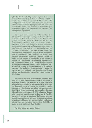 70
global”, diz Nemeth. O portal de logística tem como
meta reduzir em 50% o nível de inventário e em 70% o
custo de compras de material. O sistema está
configurado para disparar uma mensagem de correio
eletrônico caso ocorra algum problema na cadeia de
suprimentos, como, por exemplo, o Fornecedor que
ultrapassa o prazo de 30 minutos de tolerância na
entrega dos suprimentos.
Desde que resolveu aderir à onda da Internet, a
Procter & Gamble sempre teve algo muito claro: “Nunca
usaremos a Web para vender produtos diretamente
para o consumidor final”, diz Andreazzi. Do lado do
consumidor, a Web só tem servido como vitrine.
“Usamos os sites para reforçar as marcas e construir
relações de fidelidade. Qualquer idéia de lançar um novo
site associado a um produto — a Procter tem cerca de
30 sites no mundo — só será levada adiante se
encontrarmos uma maneira de passar uma mensagem
útil ao consumidor”, diz Andreazzi. Tal política não
impediu que a Procter explorasse a Internet do lado de
outro tipo de cliente: o distribuidor e atacadista das
marcas P&G. Atualmente, 25 milhões de dólares — 6%
do faturamento da Procter & Gamble brasileira — são
transacionados eletronicamente. “Até o final deste ano,
o comércio eletrônico deverá representar 35% de nossas
vendas”, diz Andreazzi. Por enquanto, o portal de
vendas só opera no Brasil e na Argentina, mas deverá
chegar aos demais países da América Latina em que a
P&G atua.
Todas essas iniciativas independentes lançadas pela
Procter do Brasil não diminuem as expectativas que a
empresa deposita no Transora, o grande mercado
eletrônico que deverá concentrar os negócios realizados
ao longo de toda a cadeia de negócios, desde
Fornecedor, distribuidor, atacadista até o consumidor
final. No ar desde setembro do ano passado, o Transora
já recebeu aportes de cerca de 250 milhões de dólares
das empresas participantes. A Procter & Gamble
pretende levar para a plataforma da Transora todos os
portais independentes lançados pelas suas unidades
mundo afora. Quando isso acontecer, aí sim poderemos
afirmar que nos corredores da inventora de fraldas o
papel só será usado para fazer fraldas.
Por Lídia Rebouça - Revista Exame
 