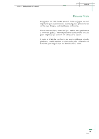 SENAI-DN
71
Módulo III – MODERNIZANDO suas COMPRAS
Palavras Finais
Chegamos ao final deste módulo com bagagem técnica
importante para sua empresa e essencial para o profissional de
vendas que deseja a sustentabilidade profissional.
Por ser uma evolução inexorável para todo o setor produtivo e
a sociedade global, a Internet precisa ser corretamente utilizada
pelas empresas que sonham em sobreviver e crescer.
E, assim, o SENAI lhe parabeniza por ter concluído este módulo,
ganhando conhecimentos e habilidades para contribuir nas
transformações digitais que nos beneficiarão a todos.
 