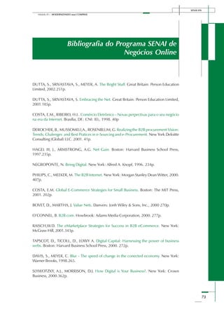 SENAI-DN
73
Módulo III – MODERNIZANDO suas COMPRAS
Bibliografia do Programa SENAI de
Negócios Online
DUTTA, S., SRIVASTAVA, S., MEYER, A. The Bright Stuff. Great Britain: Person Education
Limited, 2002.251p.
DUTTA, S., SRIVASTAVA, S. Embracing the Net. Great Britain: Person Education Limited,
2001.185p.
COSTA, E.M., RIBEIRO, H.L. Comércio Eletrônico - Novas perpectivas para o seu negócio
na era da Internet. Brasília, DF.: CNI: IEL, 1998. 40p
DEROCHER, B., MUSSOMELI,A., ROSENBLUM, G. Realizing the B2B procurement Vision:
Trends, Chalenges and Best Pratices in e-Sourcing and e-Procurement. New York Deloitte
Consulting (Global) LLC. 2001. 41p.
HAGEL III, J., ARMSTRONG, A.G. Net Gain. Boston: Harvard Business School Press,
1997.235p.
NEGROPONTE, N. Being Digital. New York: Alfred A. Knopf, 1996. 234p.
PHILIPS, C., MEEKER, M. The B2B Internet. New York: Morgan Stanley Dean Witter, 2000.
407p.
COSTA, E.M. Global E-Commerce Strategies for Small Business. Boston: The MIT Press,
2001. 202p.
BOVET, D., MARTHA, J. Value Nets. Danvers: Jonh Wiley & Sons, Inc., 2000 270p.
O’CONNEL, B. B2B.com. Howbrook: Adams Media Corporation, 2000. 277p.
RAISCH,W.D. The eMarketplace Strategies for Success in B2B eCommerce. New York:
McGraw-Hill, 2001.343p.
TAPSCOT, D., TICOLL, D., LOWY A. Digital Capital: Harnessing the power of business
webs. Boston: Harvard Business School Press, 2000. 272p.
DAVIS, S., MEYER, C. Blur - The speed of change in the conected economy. New York:
Warner Brooks, 1998.265.
SLYWOTZKY, A.J., MORRISON, D.J. How Digital is Your Business?. New York: Crown
Business, 2000.362p.
 
