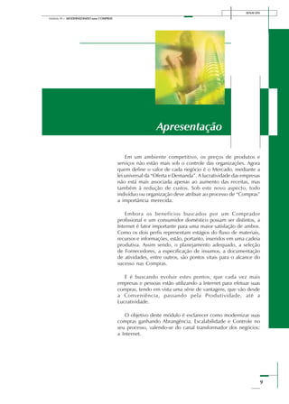 9
Módulo III – MODERNIZANDO suas COMPRAS
SENAI-DN
Apresentação
Em um ambiente competitivo, os preços de produtos e
serviços não estão mais sob o controle das organizações. Agora
quem define o valor de cada negócio é o Mercado, mediante a
lei universal da “Oferta e Demanda”. A lucratividade das empresas
não está mais associada apenas ao aumento das receitas, mas
também à redução de custos. Sob este novo aspecto, todo
indivíduo ou organização deve atribuir ao processo de “Compras”
a importância merecida.
Embora os benefícios buscados por um Comprador
profissional e um consumidor doméstico possam ser distintos, a
Internet é fator importante para uma maior satisfação de ambos.
Como os dois perfis representam estágios do fluxo de materiais,
recursos e informações, estão, portanto, inseridos em uma cadeia
produtiva. Assim sendo, o planejamento adequado, a seleção
de Fornecedores, a especificação de insumos, a documentação
de atividades, entre outros, são pontos vitais para o alcance do
sucesso nas Compras.
E é buscando evoluir estes pontos, que cada vez mais
empresas e pessoas estão utilizando a Internet para efetuar suas
compras, tendo em vista uma série de vantagens, que vão desde
a Conveniência, passando pela Produtividade, até a
Lucratividade.
O objetivo deste módulo é esclarecer como modernizar suas
compras ganhando Abrangência, Escalabilidade e Controle no
seu processo, valendo-se do canal transformador dos negócios:
a Internet.
 