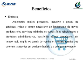Benefícios
• Empresa

Automatiza muitos processos, inclusive a gestão de
estoques; reduz o tempo necessário ao lançamento de novos
produtos e/ou serviços; minimiza os custos fixos relacionados a

processos administrativos, possibilita ajustes estratégicos em
tempo real, amplia os canais de vendas e também permite que
ocorram transações em qualquer horário e a qualquer momento.

Edellaene, Natália Maria, Nathália Sousa e Samara

10/12/2013

 