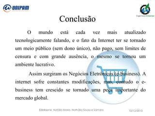 Conclusão
O

mundo

está

cada

vez

mais

atualizado

tecnologicamente falando, e o fato da Internet ter se tornado
um meio público (sem dono único), não pago, sem limites de
censura e com grande ausência, o mesmo se tornou um

ambiente lucrativo.
Assim surgiram os Negócios Eletrônicos (e-business). A
internet sofre constantes modificações, mas, contudo o ebusiness tem crescido se tornado uma peça importante do
mercado global.
Edellaene, Natália Maria, Nathália Sousa e Samara

10/12/2013

 