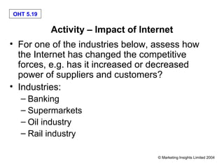 OHT 5.19

           Activity – Impact of Internet
• For one of the industries below, assess how
  the Internet has changed the competitive
  forces, e.g. has it increased or decreased
  power of suppliers and customers?
• Industries:
  – Banking
  – Supermarkets
  – Oil industry
  – Rail industry

                                    © Marketing Insights Limited 2004
 