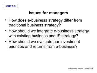 OHT 5.3

            Issues for managers
• How does e-business strategy differ from
  traditional business strategy?
• How should we integrate e-business strategy
  with existing business and IS strategy?
• How should we evaluate our investment
  priorities and returns from e-business?




                                  © Marketing Insights Limited 2004
 