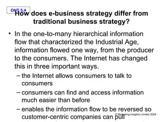 OHT 5.4
  How does e-business strategy differ from
       traditional business strategy?
• In the one-to-many hierarchical information
  flow that characterized the Industrial Age,
  information flowed one way, from the producer
  to the consumers. The Internet has changed
  this in three important ways.
  – the Internet allows consumers to talk to
    consumers
  – consumers can find and access information
    much easier than before
  – enables the information flow to be reversed so
                                      © Marketing Insights Limited 2004
    customer-centric companies can pull
 
