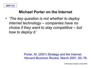 OHT 5.5

          Michael Porter on the Internet
• ‘The key question is not whether to deploy
  Internet technology – companies have no
  choice if they want to stay competitive – but
  how to deploy it.’




            Porter, M. (2001) Strategy and the Internet,
            Harvard Business Review, March 2001, 62–78.
                                       © Marketing Insights Limited 2004
 