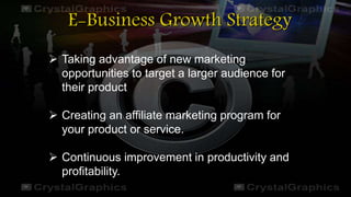 E-Business Growth Strategy
 Taking advantage of new marketing
opportunities to target a larger audience for
their product
 Creating an affiliate marketing program for
your product or service.
 Continuous improvement in productivity and
profitability.
 