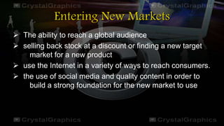 Entering New Markets
 The ability to reach a global audience
 selling back stock at a discount or finding a new target
market for a new product
 use the Internet in a variety of ways to reach consumers.
 the use of social media and quality content in order to
build a strong foundation for the new market to use
 