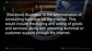 E-BUSINESS
Electronic Business, is the administration of
conducting business via the Internet. This
would include the buying and selling of goods
and services, along with providing technical or
customer support through the Internet.
 