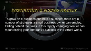 INTRODUCTION “E-BUSINESS STRATEGY
To grow an e-business and help it succeed, there are a
number of strategies a small business owner can employ.
Falling behind the times in this rapidly changing frontier can
mean risking your company's success in the virtual world.
 