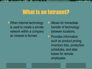 What is an Intranet? When internet technology is used to create a private network within a company an intranet is formed. Allows for immediate transfer of technology between locations. Provides information such as product pricing, inventory lists, production schedules, and data bases for remote employees. 