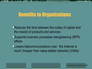 Benefits to Organizations   Reduces the time between the outlay of capital and the receipt of products and services Supports business processes reengineering (BPR) efforts Lowers telecommunications cost - the Internet is much cheaper than value-added networks (VANs)  Electronic Commerce, 2000 