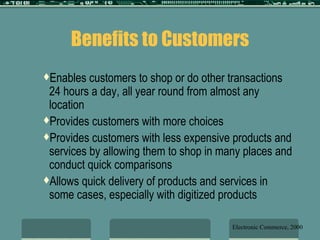 Benefits to Customers Enables customers to shop or do other transactions 24 hours a day, all year round from almost any location Provides customers with more choices Provides customers with less expensive products and services by allowing them to shop in many places and conduct quick comparisons Allows quick delivery of products and services in some cases, especially with digitized products Electronic Commerce, 2000 