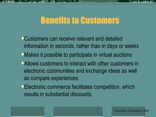 Benefits to Customers Customers can receive relevant and detailed information in seconds, rather than in days or weeks Makes it possible to participate in virtual auctions Allows customers to interact with other customers in electronic communities and exchange ideas as well as compare experiences Electronic commerce facilitates competition, which results in substantial discounts. Electronic Commerce, 2000 