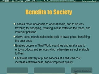 Benefits to Society Enables more individuals to work at home, and to do less traveling for shopping, resulting in less traffic on the roads, and lower air pollution Allows some merchandise to be sold at lower prices benefiting the poor ones Enables people in Third World countries and rural areas to enjoy products and services which otherwise are not available to them Facilitates delivery of public services at a reduced cost, increases effectiveness, and/or improves quality  Electronic Commerce, 2000 