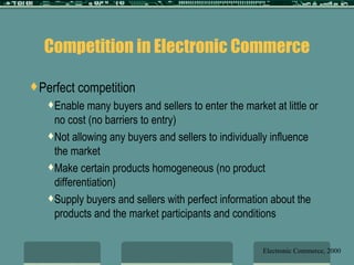 Competition in Electronic Commerce Perfect competition Enable many buyers and sellers to enter the market at little or no cost (no barriers to entry) Not allowing any buyers and sellers to individually influence the market Make certain products homogeneous (no product differentiation) Supply buyers and sellers with perfect information about the products and the market participants and conditions Electronic Commerce, 2000 