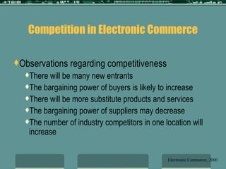 Competition in Electronic Commerce Observations regarding competitiveness There will be many new entrants The bargaining power of buyers is likely to increase There will be more substitute products and services The bargaining power of suppliers may decrease The number of industry competitors in one location will increase Electronic Commerce, 2000 