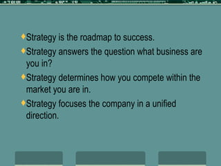 Strategy is the roadmap to success. Strategy answers the question what business are you in? Strategy determines how you compete within the market you are in. Strategy focuses the company in a unified direction. 
