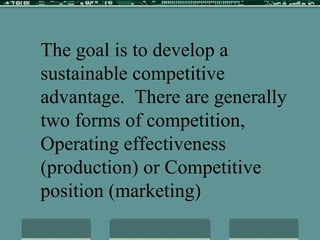 The goal is to develop a sustainable competitive advantage.  There are generally two forms of competition, Operating effectiveness (production) or Competitive position (marketing) 