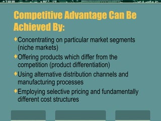 Competitive Advantage Can Be Achieved By: Concentrating on particular market segments (niche markets) Offering products which differ from the competition (product differentiation) Using alternative distribution channels and manufacturing processes Employing selective pricing and fundamentally different cost structures 