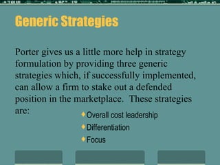 Generic Strategies Porter gives us a little more help in strategy formulation by providing three generic strategies which, if successfully implemented, can allow a firm to stake out a defended position in the marketplace.  These strategies are: Overall cost leadership Differentiation Focus 