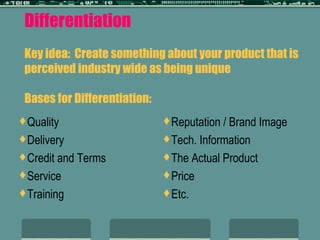 Differentiation Key idea:  Create something about your product that is perceived industry wide as being unique Bases for Differentiation: Quality Delivery Credit and Terms Service Training Reputation / Brand Image Tech. Information The Actual Product Price Etc. 