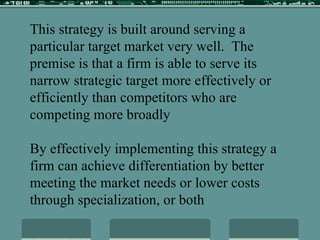 This strategy is built around serving a particular target market very well.  The premise is that a firm is able to serve its narrow strategic target more effectively or efficiently than competitors who are competing more broadly By effectively implementing this strategy a firm can achieve differentiation by better meeting the market needs or lower costs through specialization, or both 