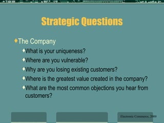 Strategic Questions The Company What is your uniqueness? Where are you vulnerable? Why are you losing existing customers? Where is the greatest value created in the company? What are the most common objections you hear from customers? Electronic Commerce, 2000 