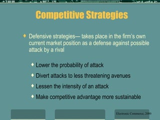 Defensive strategies— takes place in the firm’s own current market position as a defense against possible attack by a rival Lower the probability of attack Divert attacks to less threatening avenues Lessen the intensity of an attack Make competitive advantage more sustainable Competitive Strategies Electronic Commerce, 2000 
