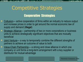 Cooperative  Strategies Collusion — active cooperation of firms within an industry to reduce output and increase prices in order to get around the normal economic law of supply and demand ( illegal ) Strategic Alliance — partnership of two or more corporations or business units to achieve strategically significant objectives that are mutually beneficial Joint Venture — a way to temporarily combine the different strengths of partners to achieve an outcome of value to both Value-Chain Partnership — a strong and close alliance in which one company or unit forms a long-term arrangement with a key supplier or distributor for mutual advantage Competitive Strategies Electronic Commerce, 2000 