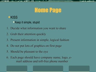 Home Page KISS Keep it simple, stupid 1.  Decide what information you want to share 2.  Grab their attention quickly 3.  Present information in simple, logical fashion 4.  Do not put lots of graphics on first page 5.  Should be pleasant to the eye 6.  Each page should have company name, logo, e-  mail address and toll-free phone number 