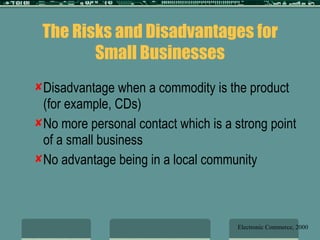 The Risks and Disadvantages for Small Businesses Disadvantage when a commodity is the product (for example, CDs) No more personal contact which is a strong point of a small business No advantage being in a local community Electronic Commerce, 2000 