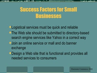 Success Factors for Small Businesses Logistical services must be quick and reliable The Web site should be submitted to directory-based search engine services like Yahoo in a correct way Join an online service or mall and do banner exchange Design a Web site that is functional and provides all needed services to consumers Electronic Commerce, 2000 